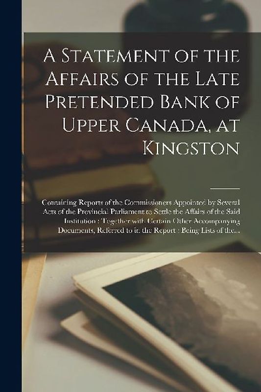A Statement of the Affairs of the Late Pretended Bank of Upper Canada, at Kingston [microform]: Containing Reports of the Commissioners Appointed by S