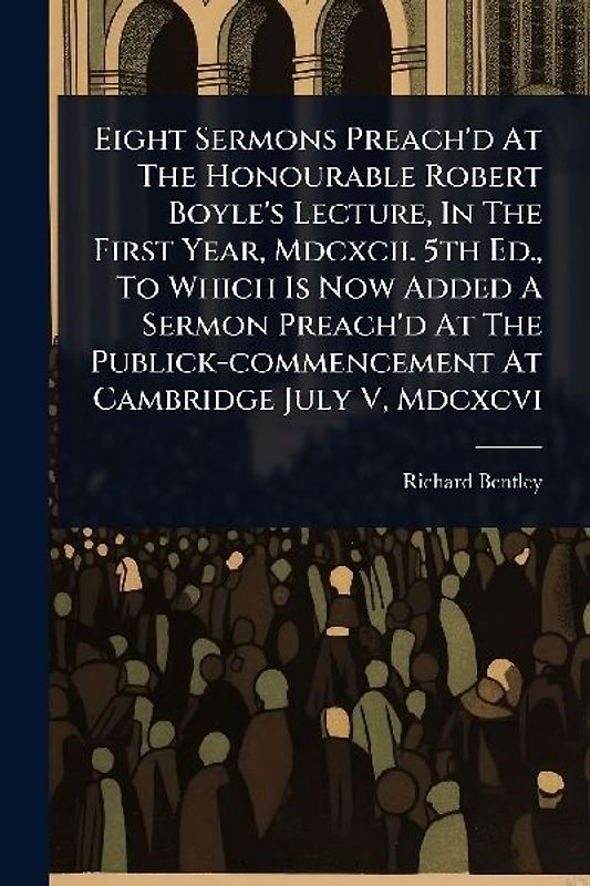 Eight Sermons Preach'd At The Honourable Robert Boyle's Lecture, In The First Year, Mdcxcii. 5th Ed., To Which Is Now Added A Sermon Preach'd At The Publick-commencement At Cambridge July V, Mdcxcvi