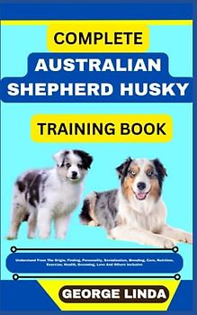 COMPLETE AUSTRALIAN SHEPHERD HUSKY TRAINING BOOK: Understand From The Origin, Finding, Personality, Socialization, Breeding, Care, Nutrition, Exercise, Health, Grooming, Love And Others Inclusive