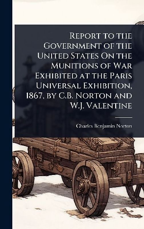 Report to the Government of the United States On the Munitions of War Exhibited at the Paris Universal Exhibition, 1867, by C.B. Norton and W.J. Valentine