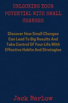 Unlocking Your Potential With Small Changes: Discover How Small Changes Can Lead to Big Results And Take Control of Your Life with Effective Habits and Strategies