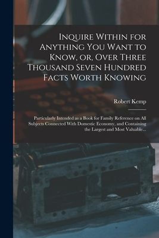 Inquire Within for Anything You Want to Know, or, Over Three Thousand Seven Hundred Facts Worth Knowing: Particularly Intended as a Book for Family Re