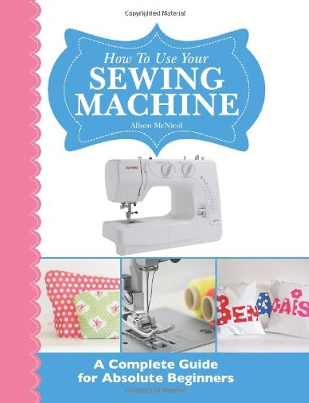 How To Use Your Sewing Machine: A Complete Guide for Absolute Beginners - McNicol, Alison