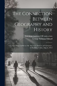 The Connection Between Geography and History: A Lecture Delivered Before the American Institute of Instruction, at Hartford, Conn., August, 1845