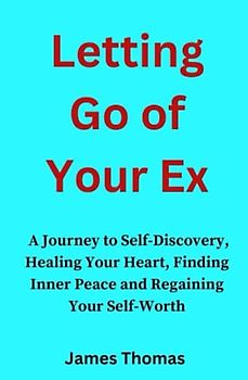 Letting Go Of Your Ex: A Journey to Self-Discovery, Healing Your Heart, Finding Inner Peace and Regaining Your Self-Worth