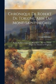 Chronique De Robert De Torigni, Abbé Du Mont-saint-michel: Suivie De Divers Opuscules Historiques ... Le Tout Publié D'après Les Manuscrits Originaux;