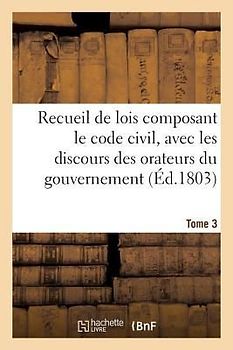 Recueil de Lois Composant Le Code Civil, Avec Les Discours Des Orateurs Du Gouvernement. Tome 3