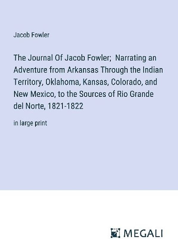 The Journal Of Jacob Fowler;  Narrating an Adventure from Arkansas Through the Indian Territory, Oklahoma, Kansas, Colorado, and New Mexico, to the Sources of Rio Grande del Norte, 1821-1822