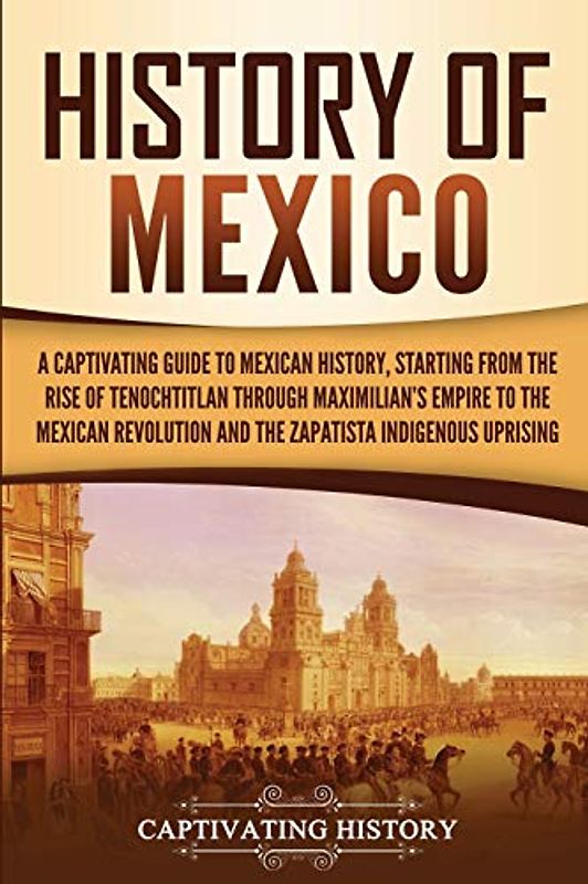 History of Mexico: A Captivating Guide to Mexican History, Starting from the Rise of Tenochtitlan through Maximilian's Empire to the Mexican ... Indigenous Uprising (Exploring Mexico’s Past)