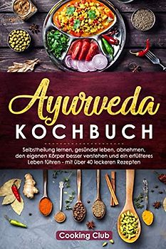 Ayurveda Kochbuch: Selbstheilung lernen, gesünder leben, abnehmen, den eigenen Körper besser verstehen und ein erfüllteres Leben führen - mit über 40 leckeren Rezepten
