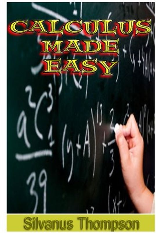 Calculus Made Easy: Being a Very-Simplest Introduction To Those Beautiful Methods Of Reckoning Which Are Generally Called By The Terrifying Names Of The Differential Calculus And The Integral Calculus