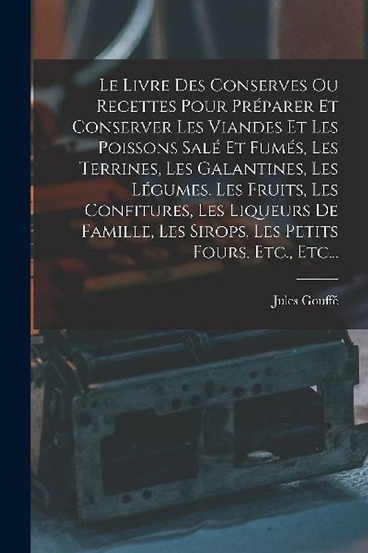 Le Livre Des Conserves Ou Recettes Pour Préparer Et Conserver Les Viandes Et Les Poissons Salé Et Fumés, Les Terrines, Les Galantines, Les Légumes, Les Fruits, Les Confitures, Les Liqueurs De Famille, Les Sirops, Les Petits Fours, Etc., Etc...
