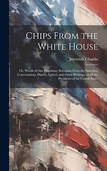 Chips From the White House; or, Words of our Presidents; Selections From the Speeches, Conversations, Diaries, Letters, and Other Writings, of all the