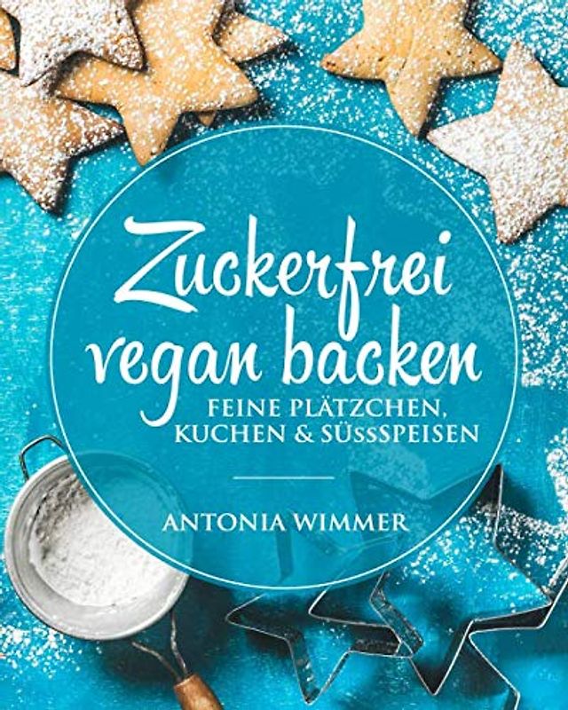 Zuckerfrei vegan backen Feine Plätzchen, Kuchen & Süssspeisen: Kalorienarm backen, vegetarisches Kochbuch, Gesund bewusst schlemmen, zu Weihnachten und das ganze Jahr, schlechtes Gewissen adé!