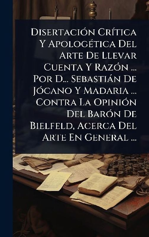 DisertaciÃ3n CrÃ-tica Y ApologÃ(c)tica Del Arte De Llevar Cuenta Y RazÃ3n ... Por D... Sebastiàn De JÃ3cano Y Madaria ... Contra La OpiniÃ3n Del BarÃ3n De Bielfeld, Acerca Del Arte En General ...