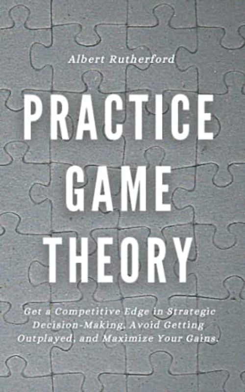 Practice Game Theory: Get a Competitive Edge in Strategic Decision-Making, Avoid Getting Outplayed, and Maximize Your Gains. (Game Theory Series, Band 2)