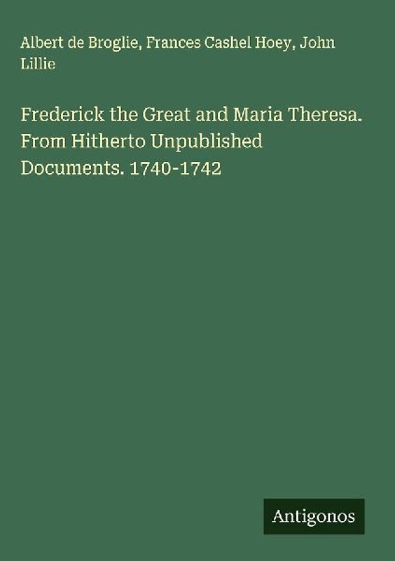 Frederick the Great and Maria Theresa. From Hitherto Unpublished Documents. 1740-1742