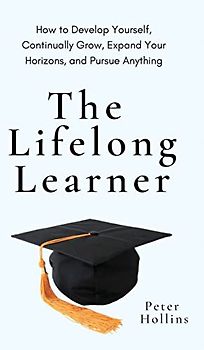 The Lifelong Learner: How to Develop Yourself, Continually Grow, Expand Your Horizons, and Pursue Anything: How to Develop Yourself, Continually Grow, Expand Your Horizons, and Pursue Anything
