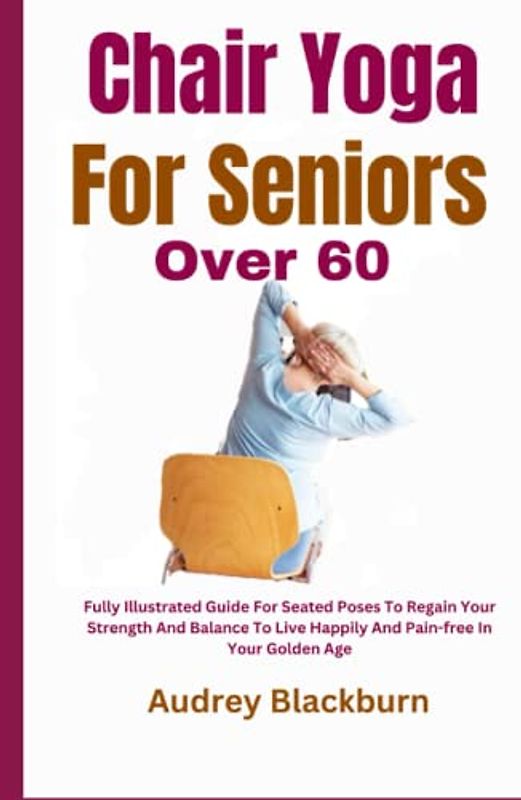 Chair Yoga For Seniors Over 60: Fully Illustrated Guide For Seated Poses To Regain Your Strength And Balance To Live Happily And Pain-free In Your Golden Age