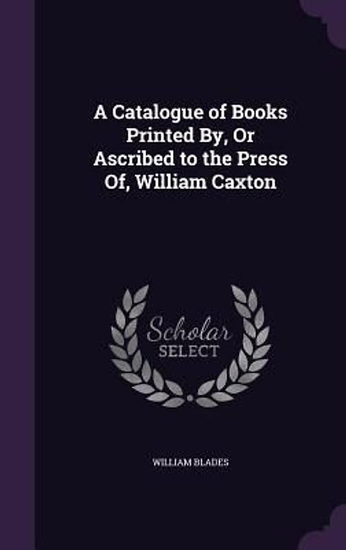 A Catalogue of Books Printed By, Or Ascribed to the Press Of, William Caxton