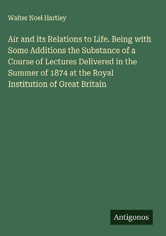 Air and its Relations to Life. Being with Some Additions the Substance of a Course of Lectures Delivered in the Summer of 1874 at the Royal Institution of Great Britain