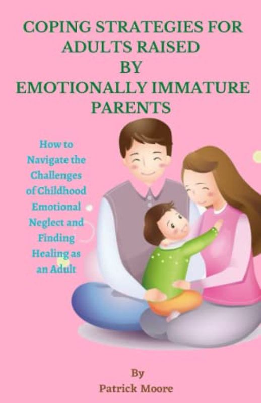 COPING STRATEGIES FOR ADULTS RAISED BY EMOTIONALLY IMMATURE PARENTS: How to Navigate the Challenges of Childhood Emotional Neglect and Finding Healing as an Adult