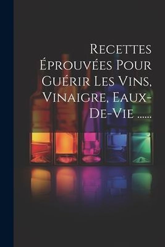 Recettes Éprouvées Pour Guérir Les Vins, Vinaigre, Eaux-de-vie ......