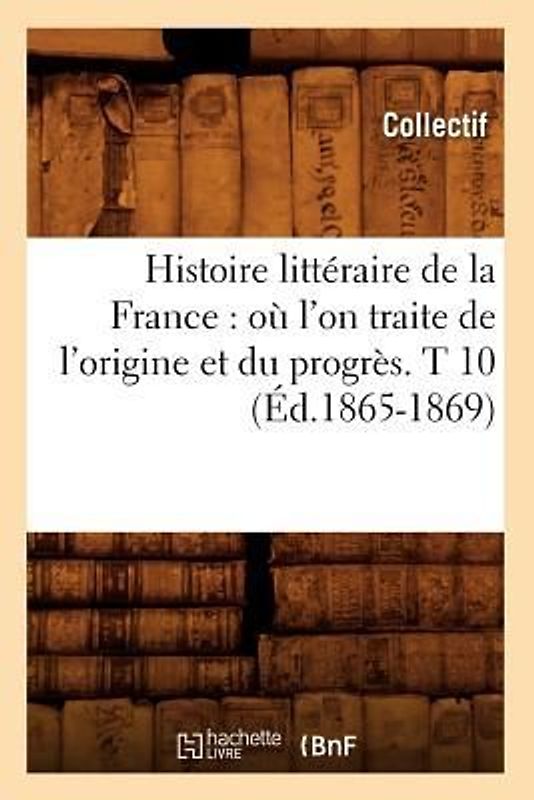Histoire Littéraire de la France: Où l'On Traite de l'Origine Et Du Progrès. T 10 (Éd.1865-1869)