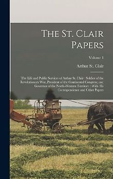 The St. Clair Papers: The Life and Public Services of Arthur St. Clair: Soldier of the Revolutionary War, President of the Continental Congr
