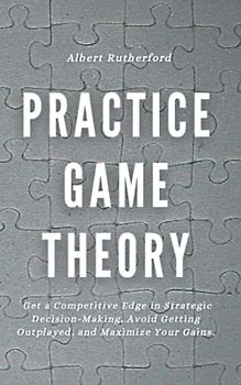 Practice Game Theory: Get a Competitive Edge in Strategic Decision-Making, Avoid Getting Outplayed, and Maximize Your Gains. (Game Theory Series, Band 2)