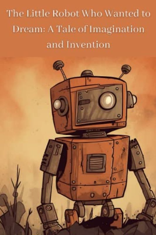 The Little Robot Who Wanted to Dream: A Tale of Imagination and Invention