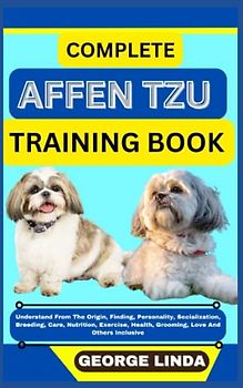 COMPLETE AFFEN TZU TRAINING BOOK: Understand From The Origin, Finding, Personality, Socialization, Breeding, Care, Nutrition, Exercise, Health, Grooming, Love And Others Inclusive