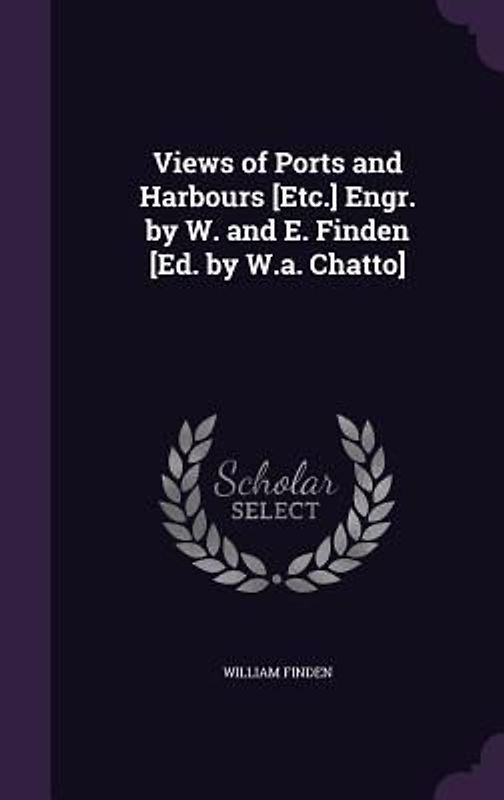 Views of Ports and Harbours [Etc.] Engr. by W. and E. Finden [Ed. by W.a. Chatto]
