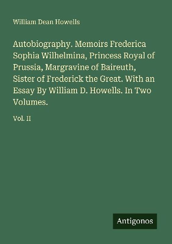 Autobiography. Memoirs Frederica Sophia Wilhelmina, Princess Royal of Prussia, Margravine of Baireuth, Sister of Frederick the Great. With an Essay By William D. Howells. In Two Volumes.