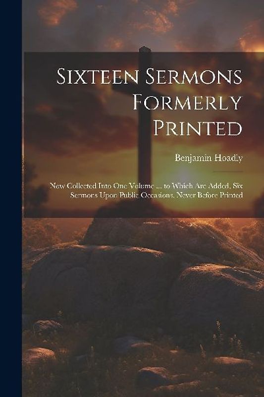 Sixteen Sermons Formerly Printed: Now Collected Into One Volume ... to Which Are Added, Six Sermons Upon Public Occasions, Never Before Printed