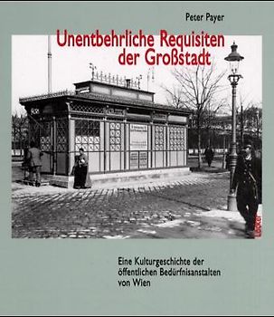 Unentbehrliche Requisiten der Grossstadt. Eine Kulturgeschichte der öffentlichen Bedürfnisanstalten von Wien