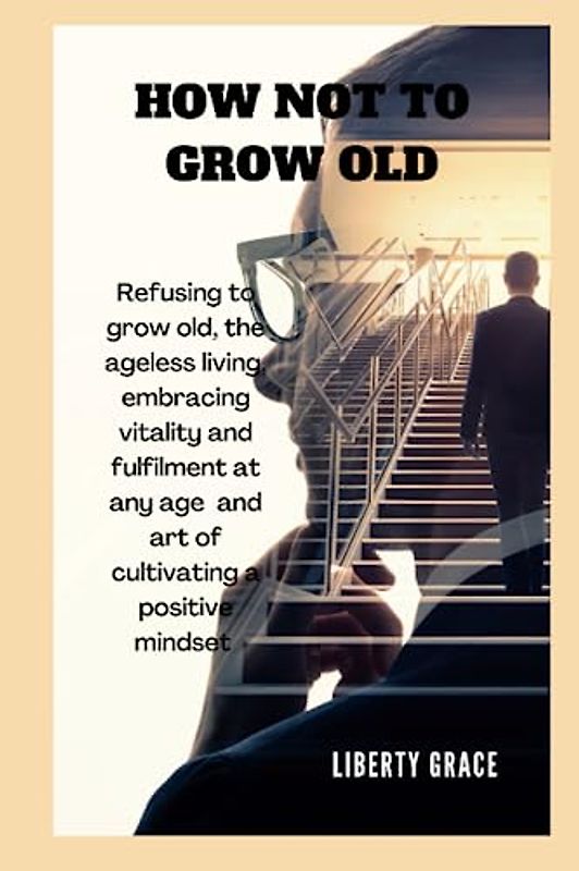 HOW NOT TO GROW OLD: Refusing to grow old, the ageless living, Embracing Vitality and Fulfillment at Any Age and the art of cultivating a positive ... joy (Self-help on mental health resources)