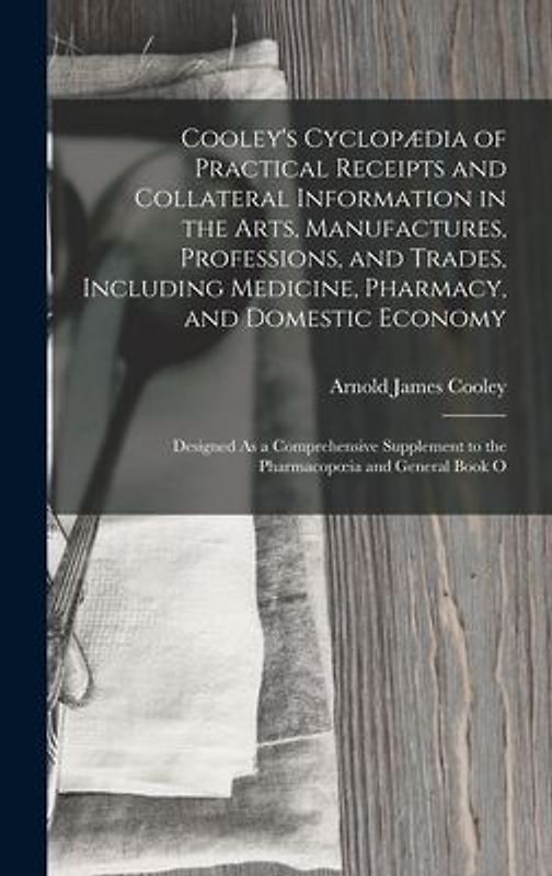 Cooley's Cyclopædia of Practical Receipts and Collateral Information in the Arts, Manufactures, Professions, and Trades, Including Medicine, Pharmacy,