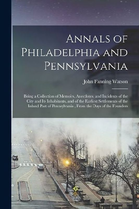 Annals of Philadelphia and Pennsylvania: Being a Collection of Memoirs, Anecdotes, and Incidents of the City and Its Inhabitants, and of the Earliest