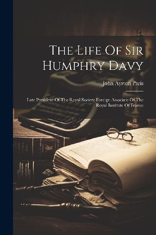 The Life Of Sir Humphry Davy: Late President Of The Royal Society Foreign Associate Of The Royal Institute Of France