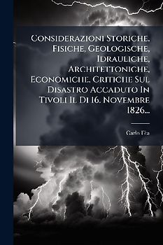 Considerazioni Storiche, Fisiche, Geologische, Idrauliche, Architettoniche, Economiche, Critiche Sul Disastro Accaduto In Tivoli Il Di 16. Novembre 1826...