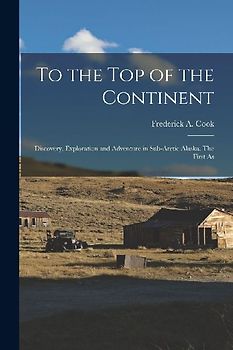 To the top of the Continent; Discovery, Exploration and Adventure in Sub-arctic Alaska. The First As