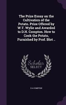 The Prize Essay on the Cultivation of the Potato. Prize Offered by W.T. Wylie and Awarded to D.H. Compton. How to Cook the Potato, Furnished by Prof.