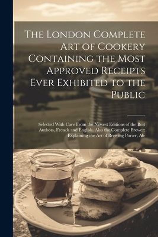 The London Complete Art of Cookery Containing the Most Approved Receipts Ever Exhibited to the Public; Selected With Care From the Newest Editions of the Best Authors, French and English. Also the Complete Brewer; Explaining the Art of Brewing Porter, Ale