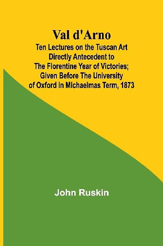 Val d'Arno; Ten Lectures on the Tuscan Art Directly Antecedent to the Florentine Year of Victories; Given Before the University of Oxford in Michaelmas Term, 1873