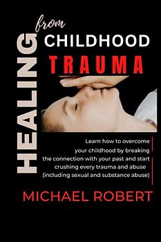HEALING FROM CHILDHOOD TRAUMA: Learn how to overcome your childhood by breaking the connection with your past and start crushing every trauma and abuse (including sexual and substance abuse)