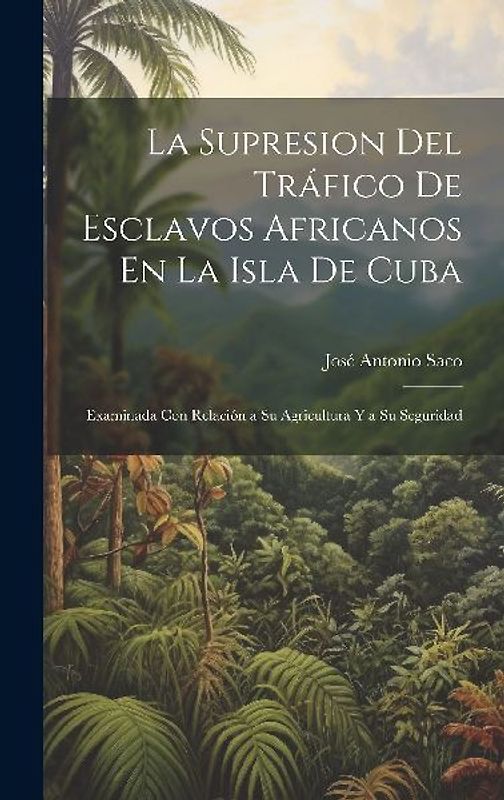 La Supresion Del Tráfico De Esclavos Africanos En La Isla De Cuba: Examinada Con Relación a Su Agricultura Y a Su Seguridad