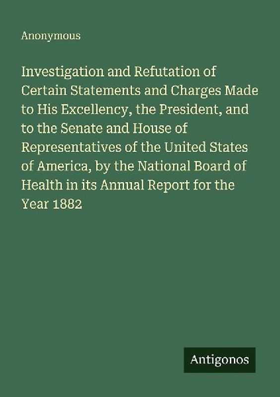 Investigation and Refutation of Certain Statements and Charges Made to His Excellency, the President, and to the Senate and House of Representatives of the United States of America, by the National Board of Health in its Annual Report for the Year 1882