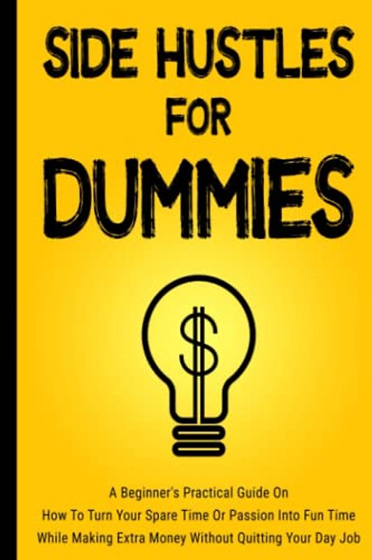 Side Hustles For Dummies: A Beginner's Practical Guide On How To Turn Your Spare Time Or Passion Into Fun Time While Making Extra Money Without Quitting Your Day Job