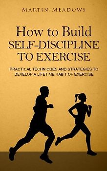 How to Build Self-Discipline to Exercise: Practical Techniques and Strategies to Develop a Lifetime Habit of Exercise (Simple Self-Discipline, Band 4)